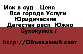 Иск в суд › Цена ­ 1 500 - Все города Услуги » Юридические   . Дагестан респ.,Южно-Сухокумск г.